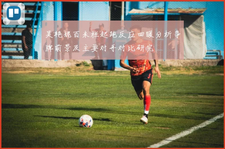 吴艳妮百米栏起跑反应回暖分析争牌前景及主要对手对比研究
