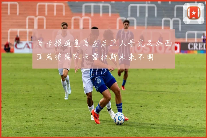 马卡报道皇马左后卫人手充足加西亚或将离队卡雷拉斯未来不明